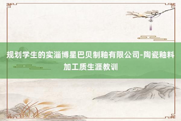 规划学生的实淄博星巴贝制釉有限公司-陶瓷釉料加工质生涯教训