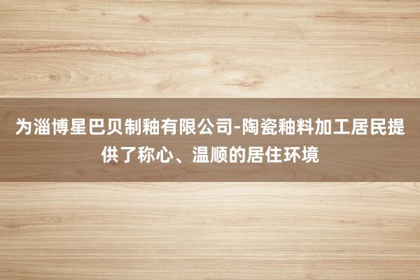 为淄博星巴贝制釉有限公司-陶瓷釉料加工居民提供了称心、温顺的居住环境