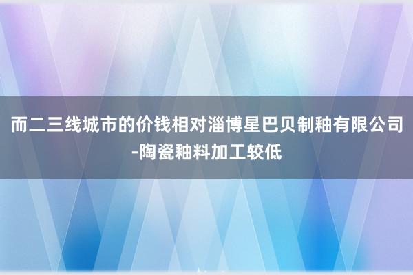 而二三线城市的价钱相对淄博星巴贝制釉有限公司-陶瓷釉料加工较低