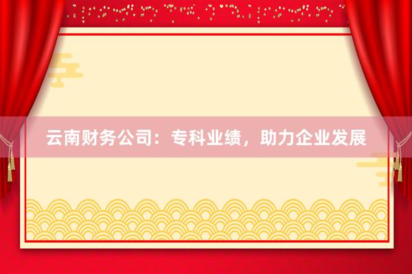 云南财务公司：专科业绩，助力企业发展